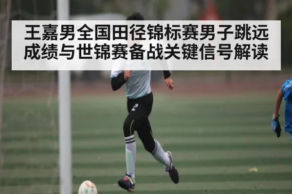 王嘉男全国田径锦标赛男子跳远成绩与世锦赛备战关键信号解读